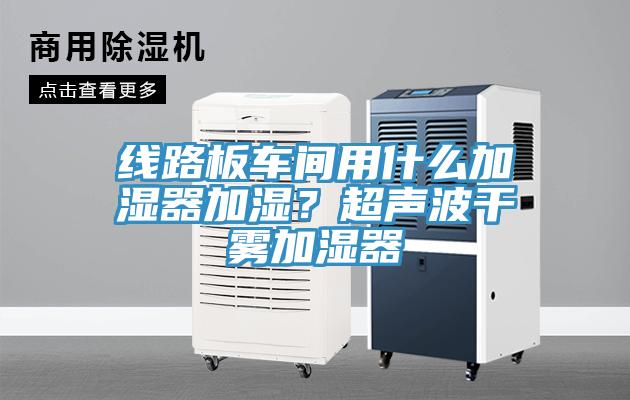 線路板車間用什麽加濕器加濕？超聲波幹霧加濕器