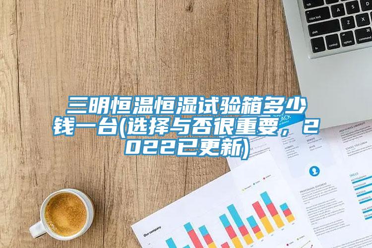 三明恒溫恒濕試驗箱多少錢一台(選擇與否很重要，2022已更新)